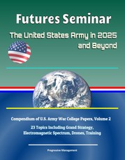 Futures Seminar: The United States Army in 2025 and Beyond - Compendium of U.S. Army War College Papers, Volume 2 - 23 Topics Including Grand Strategy, Electromagnetic Spectrum, Drones, Training