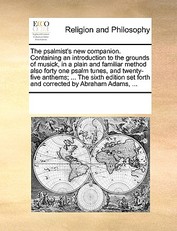 The Psalmist's New Companion. Containing an Introduction to the Grounds of Musick, in a Plain and Familiar Method Also Forty One Psalm Tunes, and Twenty-Five Anthems; ... the Sixth Edition Set Forth and Corrected by Abraham Adams, ...