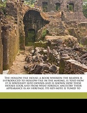 The Hollow-Tile House; A Book Wherein the Reader Is Introduced to Hollow-Tile in the Making, Is Told How It Is Wrought Into Houses and Is Shown How These Houses Look and from What Foreign Ancestry Their Appearance Is an Heritage. Its Key-Note Is Tuned to