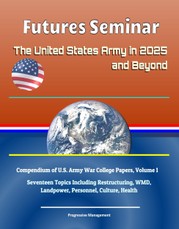 Futures Seminar: The United States Army in 2025 and Beyond - Compendium of U.S. Army War College Papers, Volume 1 - Seventeen Topics Including Restructuring, WMD, Landpower, Personnel, Culture, Health