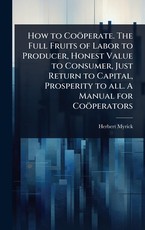 How to CoÃÂ¶perate. The Full Fruits of Labor to Producer, Honest Value to Consumer, Just Return to Capital, Prosperity to all. A Manual for CoÃÂ¶perators