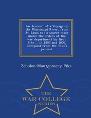 An Account of a Voyage Up the Mississippi River, from St. Louis to Its Source Made Under the Orders of the War Department by Lieut. Pike ... in 1805 and 1806. Compiled from Mr. Pike's Journal. - War College Series