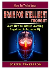 How to Train Your Brain for Intelligent Thought Learn How to Master Learning, Cognition, & Increase IQ