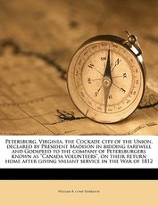 Petersburg, Virginia, the Cockade City of the Union, Declared by President Madison in Bidding Farewell and Godspeed to the Company of Petersburgers Known as Canada Volunteers, on Their Return Home After Giving Valiant Service in the War of 1812
