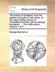 The History of Scotland, from the Earliest Accounts of That Nation, to the Reign of King James VI. Translated from the Latin of George Buchanan. ... the Sixth Edition. Volume 1 of 2
