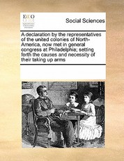 A Declaration by the Representatives of the United Colonies of North-America, Now Met in General Congress at Philadelphia; Setting Forth the Causes and Necessity of Their Taking Up Arms