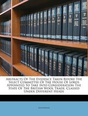 Abstracts of the Evidence Taken Before the Select Committee of the House of Lords Appointed to Take Into Consideration the State of the British Wool Trade, Classed Under Different Heads