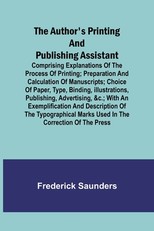 The Author's Printing and Publishing Assistant; Comprising Explanations of the Process of Printing; Preparation and Calculation of Manuscripts; Choice of Paper, Type, Binding, Illustrations, Publishing, Advertising, &c.; with an Exemplification and Descri