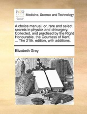 A Choice Manual, Or, Rare and Select Secrets in Physick and Chirurgery. Collected, and Practised by the Right Honourable, the Countess of Kent, ... the 21th. Edition, with Additions.
