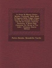 Le Prose Di Messer Pietro Bembo, Cardinale, Nelle Quali Si Ragiona Della Volgar Lingua Scritte Al Cardinal de'Medici, Che Poi Fu Creato a Sommo Pontefice, E Detto Papa Clemente VII. Divise in Tre Libri - Primary Source Edition