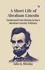 A Short Life Of Abraham Lincoln Condensed From Nicolay & Hay's Abraham Lincoln