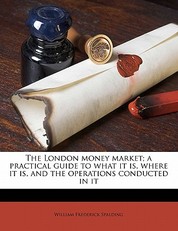The London Money Market; A Practical Guide to What It Is, Where It Is, and the Operations Conducted in It