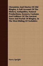 Chronicles and Stories of Old Bingley. a Full Account of the History, Antiquities, Natural Productions, Scenery, Customs and Folklore of the Ancient Town and Parish of Bingley, in the West Riding of Yorkshire