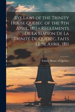 Bye Laws of the Trinity House Quebec of the 9th April, 1811 = RÃ¨glements De La Maison De La TrinitÃ© De QuÃ©bec, Faits Le 9e Avril, 1811 [microform]