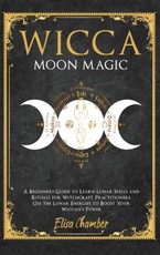 Wicca Moon Magic: A Beginners Guide to Learn Lunar Spells and Rituals for Witchcraft Practitioners. Use Moon Energies to Boost Your Wicc
