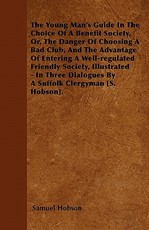 The Young Man's Guide in the Choice of a Benefit Society, Or, the Danger of Choosing a Bad Club, and the Advantage of Entering a Well-Regulated Friendly Society, Illustrated - In Three Dialogues by a Suffolk Clergyman [S. Hobson].