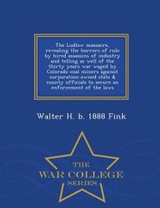 The Ludlow Massacre, Revealing the Horrors of Rule by Hired Assassins of Industry and Telling as Well of the Thirty Years War Waged by Colorado Coal Miners Against Corporation-Owned State & County Officials to Secure an Enforcement of the Laws - War Colle