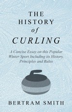 The History of Curling  - A Concise Essay on this Popular Winter Sport Including its History, Principles and Rules
