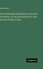 The Centennial Celebrations of the City of Newton, on the Seventeenth of June and the Fourth of July