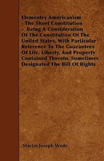 Elementry Americanism - The Short Constitution - Being A Consideration Of The Constitution Of The United States, With Particular Reference To The Guarantees Of Life, Liberty, And Property Contained Therein, Sometimes Designated The Bill Of Rights
