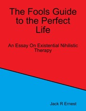 The Fools Guide to the Perfect Life: An Essay On Existential Nihilistic Therapy