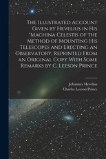 The Illustrated Account Given by Hevelius in his Machina Celestis of the Method of Mounting his Telescopes and Erecting an Observatory, Reprinted From an Original Copy With Some Remarks by C. Leeson Prince