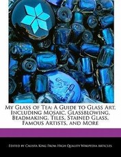 My Glass of Tea: A Guide to Glass Art, Including Mosaic, Glassblowing, Beadmaking, Tiles, Stained Glass, Famous Artists, and More