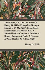Twice Born, Or, the Two Lives of Henry O. Wills, Evangelist. Being a Narrative of Mr. Will's Remarkable Experiences as a Wharf-Rat, a Sneak-Thief, a Convict, a Soldier, a Bounty-Jumper, a Fakir, a Fireman, a Ward-Heeler, an a Plug-Ugly.