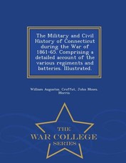 The Military and Civil History of Connecticut during the War of 1861-65. Comprising a detailed account of the various regiments and batteries. Illustrated. - War College Series
