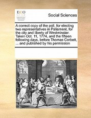 A Correct Copy of the Poll, for Electing Two Representatives in Paliament, for the City and Liberty of Westminster. Taken Oct. 11, 1774, and the Fifteen Following Days, Before Thomas Corbett, ... and Published by His Permission