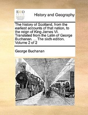 The History of Scotland, from the Earliest Accounts of That Nation, to the Reign of King James VI. Translated from the Latin of George Buchanan. ... the Sixth Edition. Volume 2 of 2