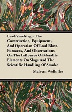 Lead-Smelting - The Construction, Equipment, and Operation of Lead Blast-Furnaces, and Observations on the Influence of Metallic Elements on Slags and the Scientific Handling of Smoke