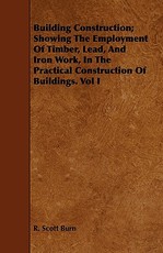Building Construction; Showing the Employment of Timber, Lead, and Iron Work, in the Practical Construction of Buildings. Vol I