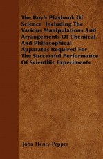 The Boy's Playbook of Science Including the Various Manipulations and Arrangements of Chemical and Philosophical Apparatus Required for the Successful Performance of Scientific Experiments