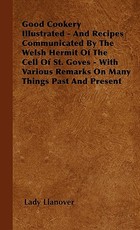 Good Cookery Illustrated - And Recipes Communicated by the Welsh Hermit of the Cell of St. Goves - With Various Remarks on Many Things Past and Present