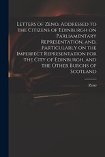 Letters of Zeno, Addressed to the Citizens of Edinburgh on Parliamentary Representation, and, Particularly on the Imperfect Representation for the City of Edinburgh, and the Other Burghs of Scotland Letters of Zeno, Addressed to the Citizens of Edinburgh on Parliamentary Representation, and, Particularly on the Imperfect Representation for the City of Edinburgh, and the Other Burghs of Scotland
