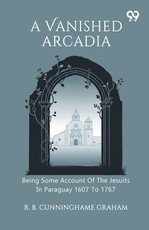 A Vanished Arcadia Being Some Account Of The Jesuits In Paraguay 1607 To 1767
