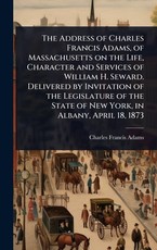 The Address of Charles Francis Adams, of Massachusetts on the Life, Character and Services of William H. Seward. Delivered by Invitation of the Legislature of the State of New York, in Albany, April 18, 1873