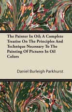 The Painter in Oil; A Complete Treatise on the Principles and Technique Necessary to the Painting of Pictures in Oil Colors