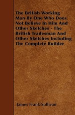 The British Working Man By One Who Does Not Believe In Him And Other Sketches - The British Tradesman And Other Sketches Including The Complete Builder