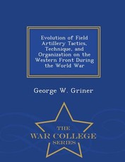 Evolution of Field Artillery Tactics, Technique, and Organization on the Western Front During the World War - War College Series