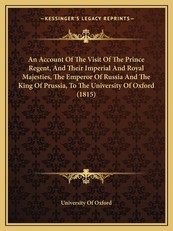 An Account Of The Visit Of The Prince Regent, And Their Imperial And Royal Majesties, The Emperor Of Russia And The King Of Prussia, To The University Of Oxford (1815)