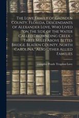 The Love Family of Gadsden County, Florida, Descendants of Alexander Love, Who Lived on the Side of the Water Called Drownding Creek - Three Miles Above Bettes Bridge. Bladen County, North Carolina. Also Other Allied Families