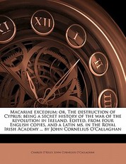 Macariae excedium; or, The destruction of Cyprus; being a secret history of the war of the revolution in Ireland. Edited, from four English copies, and a Latin ms. in the Royal Irish Academy ... by John Cornelius O'Callaghan