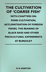 The Cultivation of 'Coarse Fish' - With Chapters On: Pond Cultivation, Acclimatisation of Foreign Fishes, the Rearing of Black Bass and Other Piscicultural Experiments at Burghley