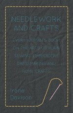 Needlework and Crafts - Every Woman's Book on the Arts of Plain Sewing, Embroidery, Dressmaking, and Home Crafts