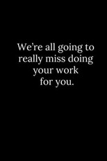 We're all going to really miss doing your work for you.