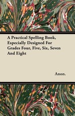 A Practical Spelling Book, Especially Designed for Grades Four, Five, Six, Seven and Eight
