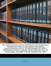 Ley Constitutiva de La Republica de Guatemala Decretada Por La Asamblea Nacional Constituyente En 11 de Diciembre de 1879 y Reformada Por El Mismo Alto Cuerpo En 5 de Noviembre de 1887 y 30 de Agosto de 1897