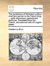 The Conference of Monsieur Le Brun, Cheif [Sic] Painter to the French King, ... Upon Expression, General and Particular. Translated from the French, and Adorned with 43 Copper-Plates.